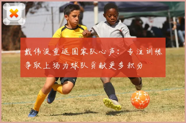 戴伟浚重返国家队心声：专注训练争取上场为球队贡献更多积分