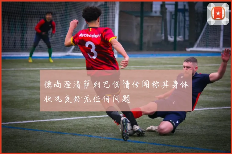 德尚澄清萨利巴伤情传闻称其身体状况良好无任何问题