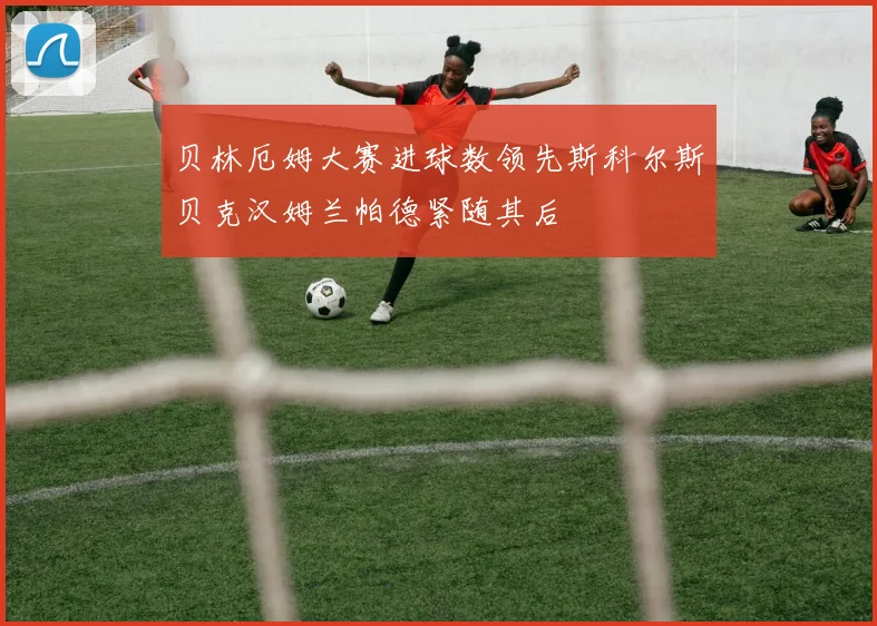 贝林厄姆大赛进球数领先斯科尔斯贝克汉姆兰帕德紧随其后