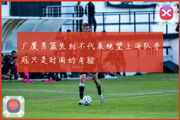 广厦男篮失利不代表绝望上海队夺冠只是时间的考验