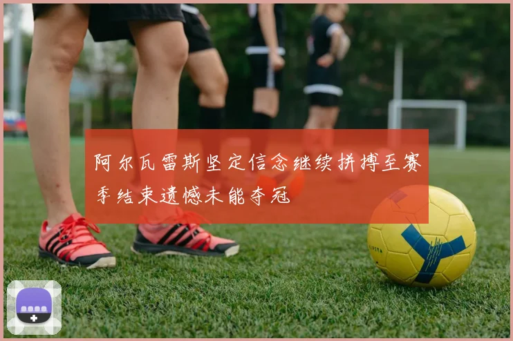 阿尔瓦雷斯坚定信念继续拼搏至赛季结束遗憾未能夺冠