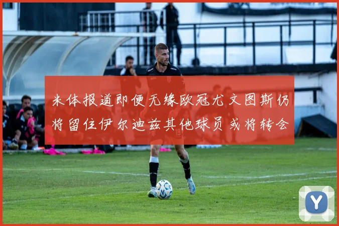 米体报道即便无缘欧冠尤文图斯仍将留住伊尔迪兹其他球员或将转会离队