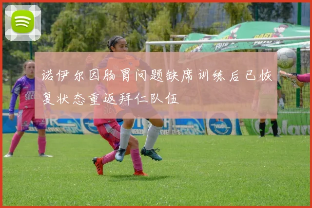 诺伊尔因肠胃问题缺席训练后已恢复状态重返拜仁队伍