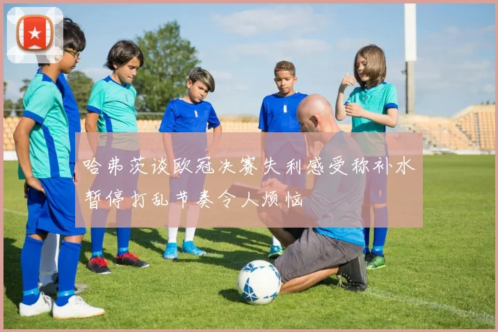 哈弗茨谈欧冠决赛失利感受称补水暂停打乱节奏令人烦恼