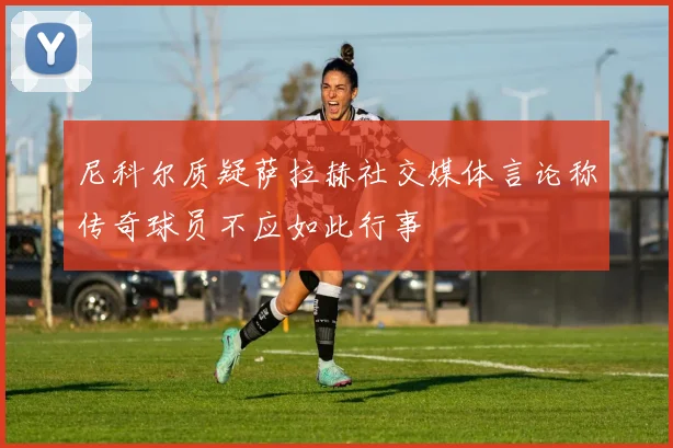 尼科尔质疑萨拉赫社交媒体言论称传奇球员不应如此行事