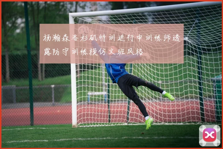 杨瀚森洛杉矶特训进行中训练师透露防守训练模仿文班风格